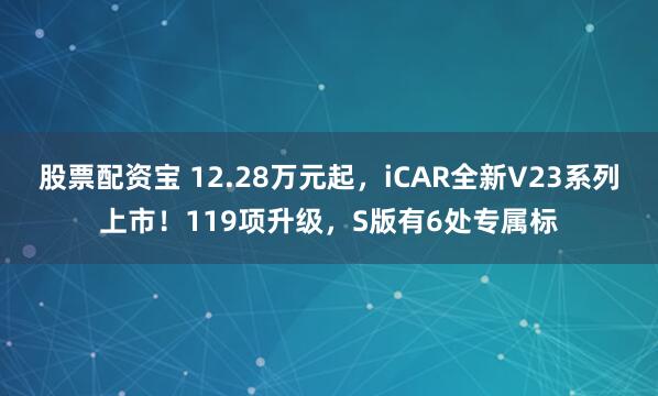 股票配资宝 12.28万元起，iCAR全新V23系列上市！119项升级，S版有6处专属标