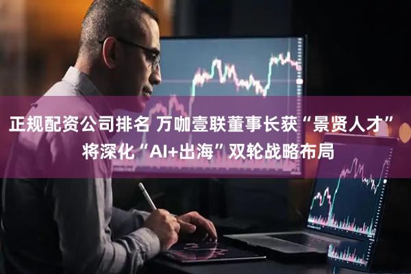 正规配资公司排名 万咖壹联董事长获“景贤人才”  将深化“AI+出海”双轮战略布局