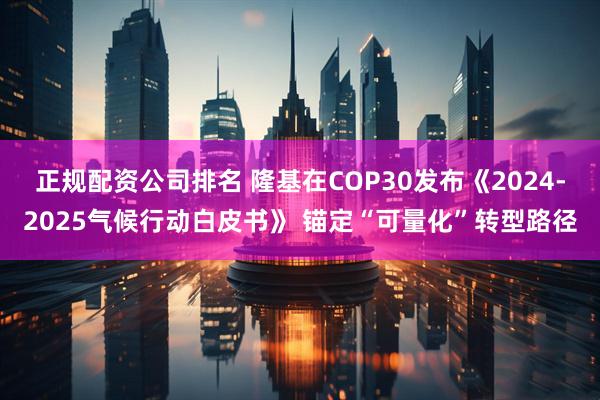 正规配资公司排名 隆基在COP30发布《2024-2025气候行动白皮书》 锚定“可量化”转型路径