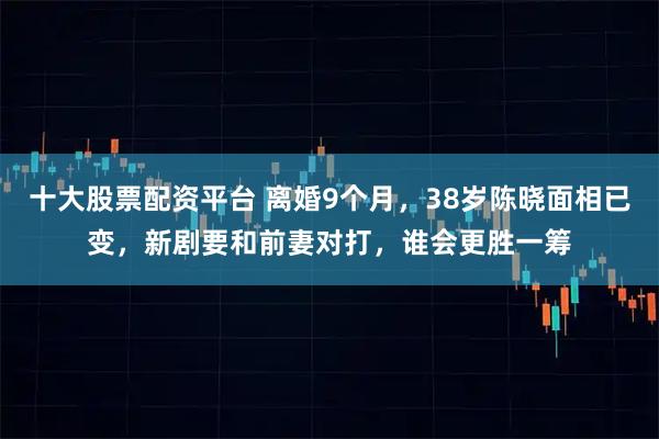 十大股票配资平台 离婚9个月，38岁陈晓面相已变，新剧要和前妻对打，谁会更胜一筹