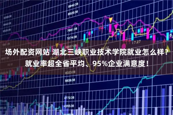 场外配资网站 湖北三峡职业技术学院就业怎么样？就业率超全省平均、95%企业满意度！