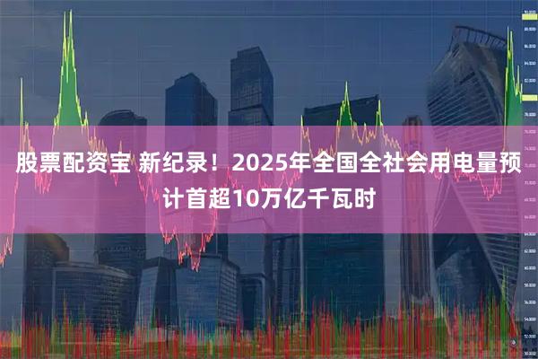 股票配资宝 新纪录！2025年全国全社会用电量预计首超10万亿千瓦时