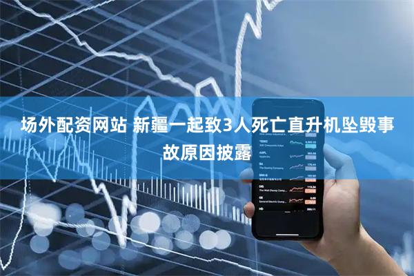 场外配资网站 新疆一起致3人死亡直升机坠毁事故原因披露