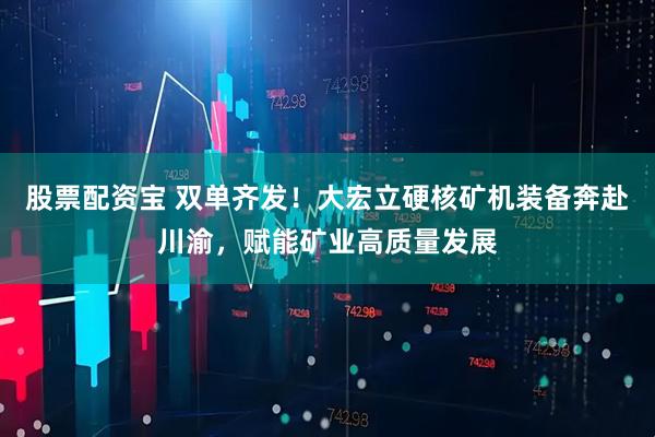 股票配资宝 双单齐发！大宏立硬核矿机装备奔赴川渝，赋能矿业高质量发展