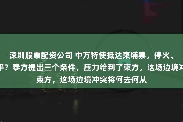 深圳股票配资公司 中方特使抵达柬埔寨，停火、排雷、持久和平？泰方提出三个条件，压力给到了柬方，这场边境冲突将何去何从