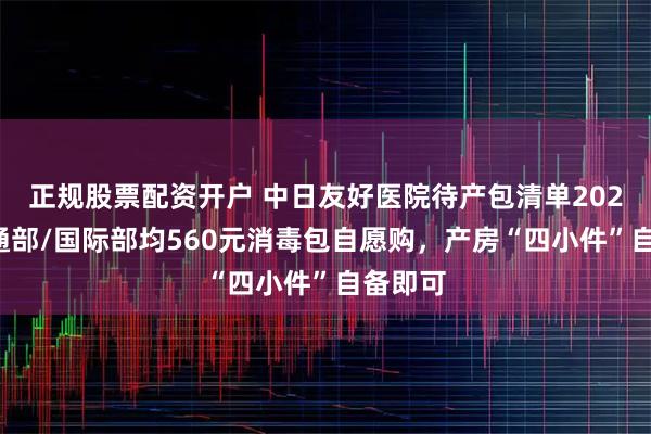 正规股票配资开户 中日友好医院待产包清单2026：普通部/国际部均560元消毒包自愿购，产房“四小件”自备即可