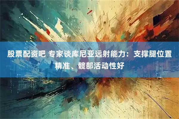 股票配资吧 专家谈库尼亚远射能力：支撑腿位置精准、髋部活动性好