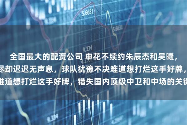 全国最大的配资公司 申花不续约朱辰杰和吴曦，更待何时，眼看合同将尽却迟迟无声息，球队犹豫不决难道想打烂这手好牌，错失国内顶级中卫和中场的关键支柱