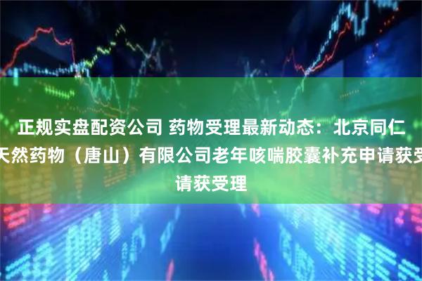正规实盘配资公司 药物受理最新动态：北京同仁堂天然药物（唐山）有限公司老年咳喘胶囊补充申请获受理