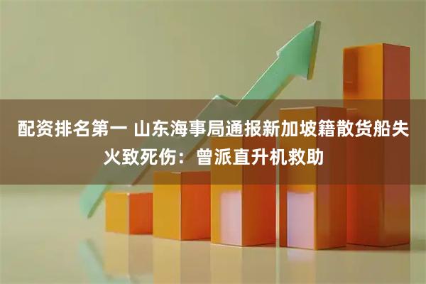 配资排名第一 山东海事局通报新加坡籍散货船失火致死伤：曾派直升机救助