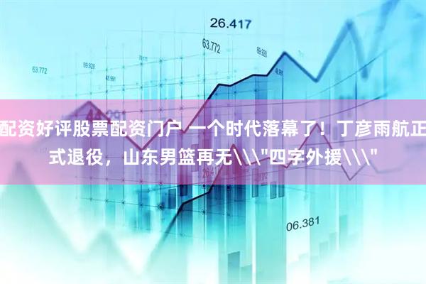 配资好评股票配资门户 一个时代落幕了！丁彦雨航正式退役，山东男篮再无\＂四字外援\＂