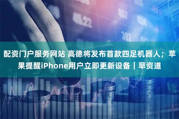 配资门户服务网站 高德将发布首款四足机器人；苹果提醒iPhone用户立即更新设备｜早资道